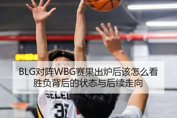 BLG对阵WBG赛果出炉后该怎么看胜负背后的状态与后续走向